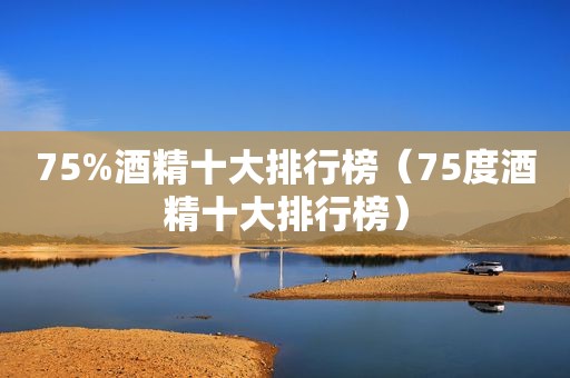 75%酒精十大排行榜（75度酒精十大排行榜）