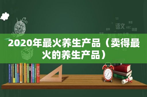 2020年最火养生产品（卖得最火的养生产品）