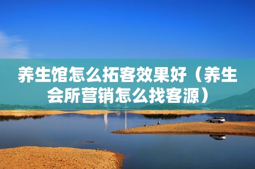 养生馆怎么拓客效果好（养生会所营销怎么找客源）