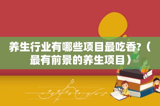 养生行业有哪些项目最吃香?（最有前景的养生项目）