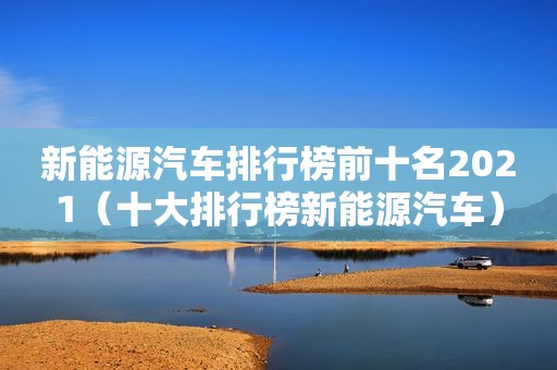 新能源汽车排行榜前十名2021（十大排行榜新能源汽车）