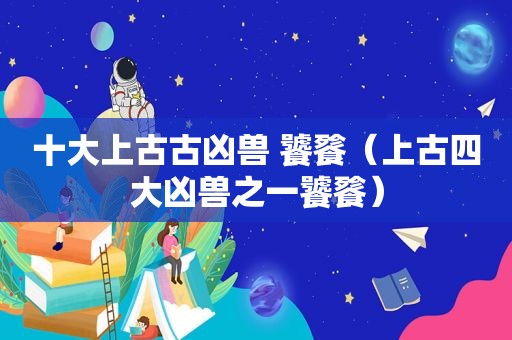 十大上古古凶兽 饕餮（上古四大凶兽之一饕餮）