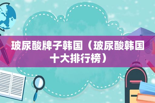 玻尿酸牌子韩国（玻尿酸韩国十大排行榜）