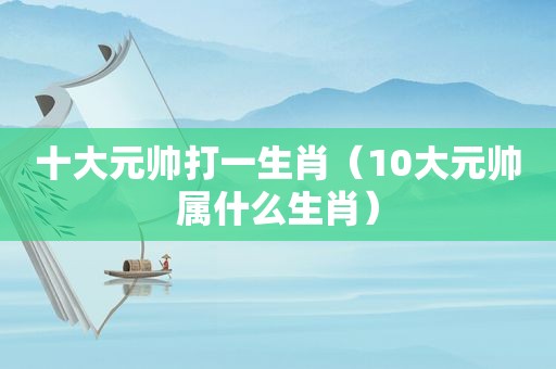 十大元帅打一生肖（10大元帅属什么生肖）