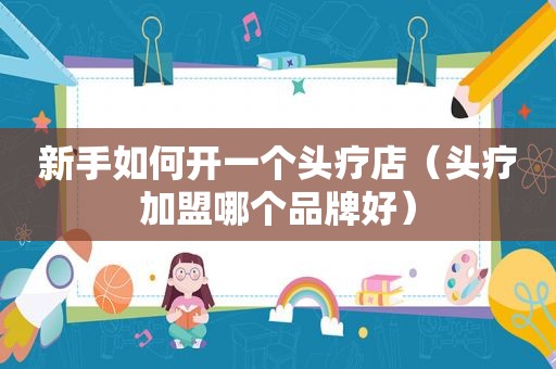 新手如何开一个头疗店（头疗加盟哪个品牌好）