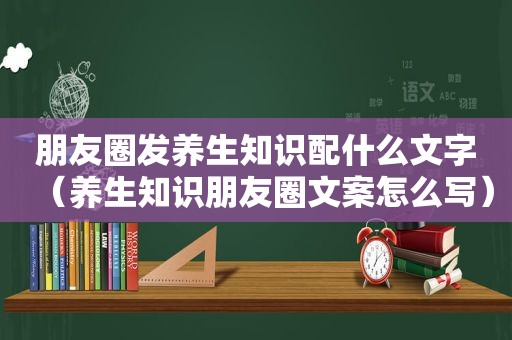朋友圈发养生知识配什么文字（养生知识朋友圈文案怎么写）