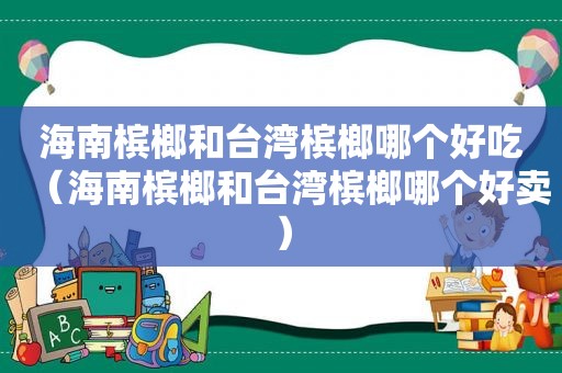 海南槟榔和台湾槟榔哪个好吃（海南槟榔和台湾槟榔哪个好卖）