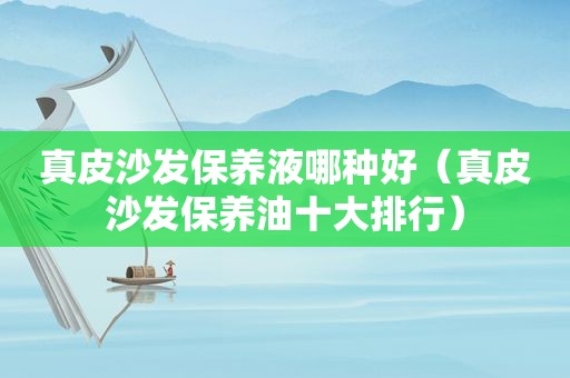 真皮沙发保养液哪种好（真皮沙发保养油十大排行）