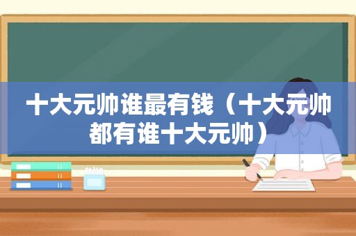 十大元帅谁最有钱（十大元帅都有谁十大元帅）