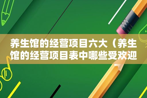 养生馆的经营项目六大（养生馆的经营项目表中哪些受欢迎）