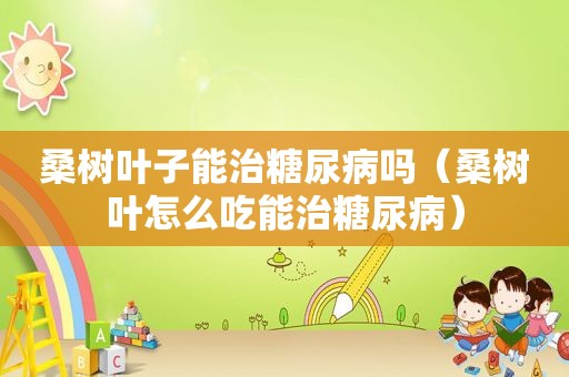 桑树叶子能治糖尿病吗（桑树叶怎么吃能治糖尿病）