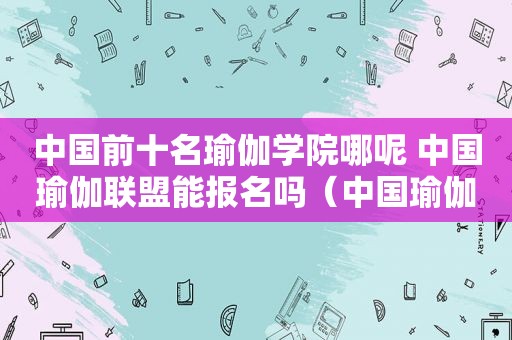 中国前十名瑜伽学院哪呢 中国瑜伽联盟能报名吗（中国瑜伽学校十大排行榜）