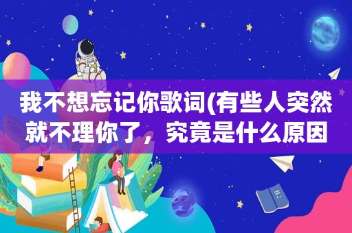 我不想忘记你歌词(有些人突然就不理你了，究竟是什么原因)