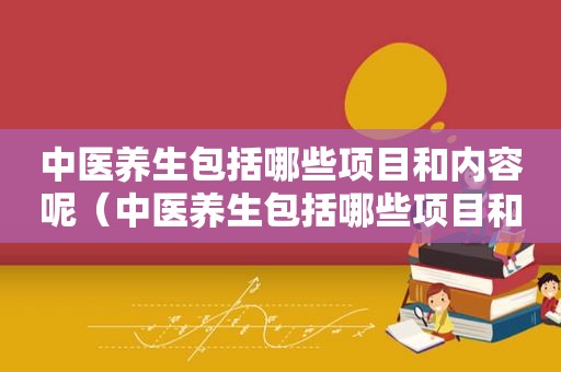 中医养生包括哪些项目和内容呢（中医养生包括哪些项目和内容）