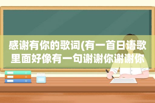 感谢有你的歌词(有一首日语歌里面好像有一句谢谢你谢谢你)