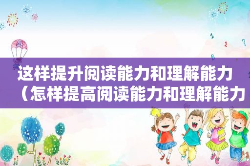 这样提升阅读能力和理解能力（怎样提高阅读能力和理解能力）