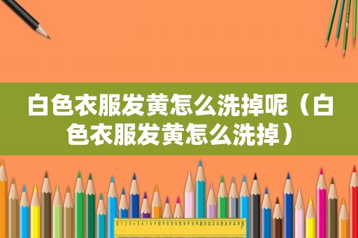 白色衣服发黄怎么洗掉呢（白色衣服发黄怎么洗掉）