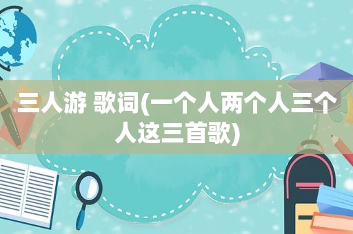 三人游 歌词(一个人两个人三个人这三首歌)