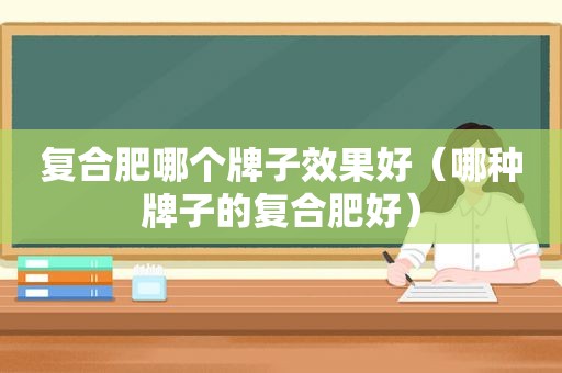 复合肥哪个牌子效果好（哪种牌子的复合肥好）