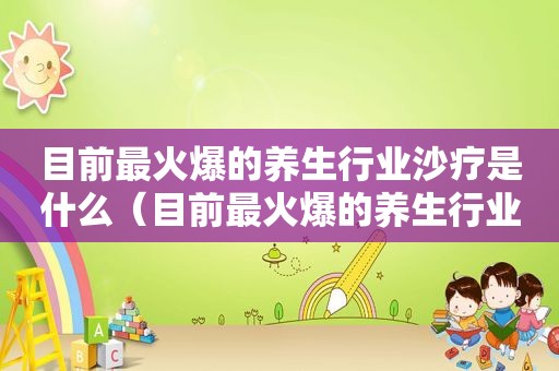 目前最火爆的养生行业沙疗是什么（目前最火爆的养生行业）