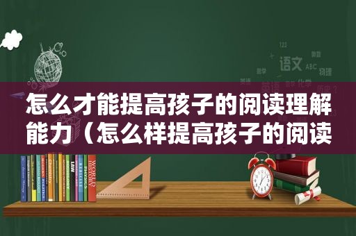 怎么才能提高孩子的阅读理解能力（怎么样提高孩子的阅读理解能力）