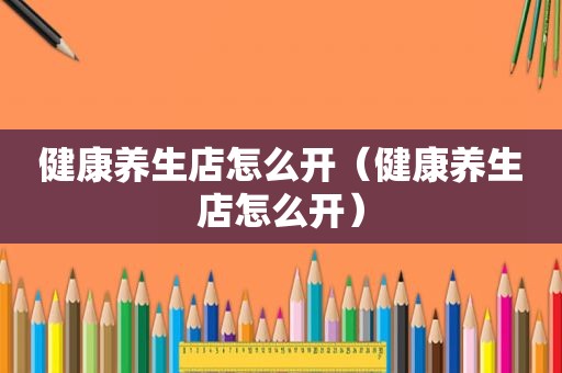 健康养生店怎么开（健康养生店怎么开）