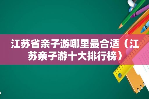 江苏省亲子游哪里最合适（江苏亲子游十大排行榜）
