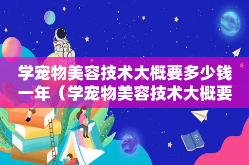学宠物美容技术大概要多少钱一年（学宠物美容技术大概要多少钱）
