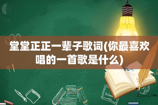 堂堂正正一辈子歌词(你最喜欢唱的一首歌是什么)