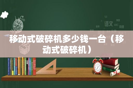 移动式破碎机多少钱一台（移动式破碎机）