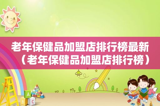 老年保健品加盟店排行榜最新（老年保健品加盟店排行榜）