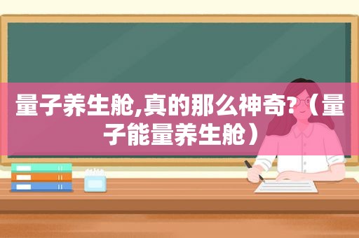 量子养生舱,真的那么神奇?（量子能量养生舱）