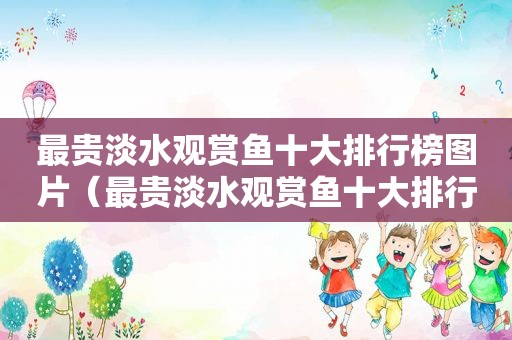 最贵淡水观赏鱼十大排行榜图片（最贵淡水观赏鱼十大排行）