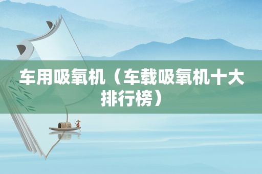 车用吸氧机（车载吸氧机十大排行榜）
