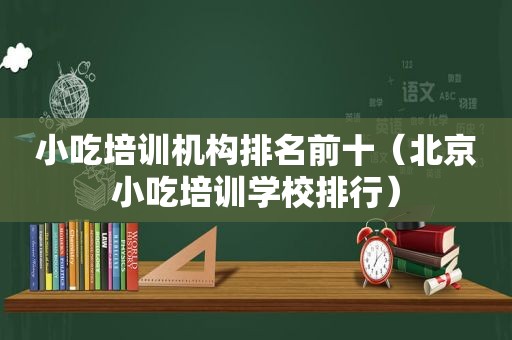 小吃培训机构排名前十（北京小吃培训学校排行）