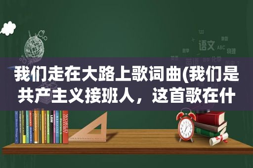 我们走在大路上歌词曲(我们是共产主义接班人，这首歌在什么时候会唱的几岁带上红领巾的)
