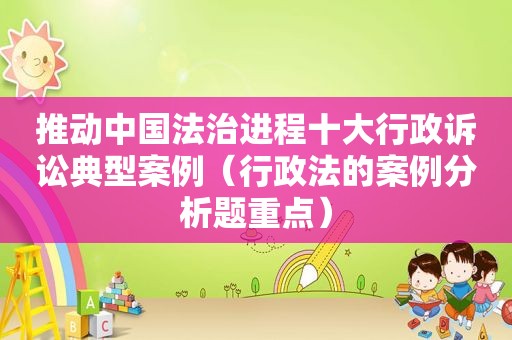 推动中国法治进程十大行政诉讼典型案例(行政法的案例分析题重点) 推动中国法治进程十大行政诉讼典型案例(行政法的案例分析题重点)