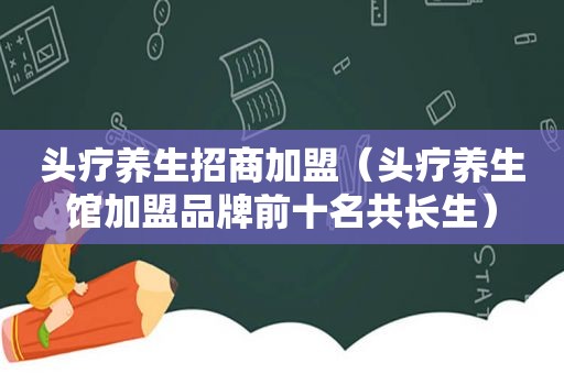 头疗养生招商加盟（头疗养生馆加盟品牌前十名共长生）