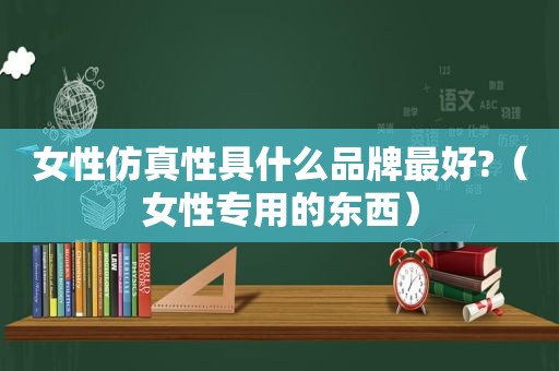 女性仿真性具什么品牌最好?（女性专用的东西）