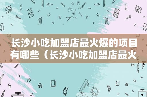 长沙小吃加盟店最火爆的项目有哪些（长沙小吃加盟店最火爆的项目）