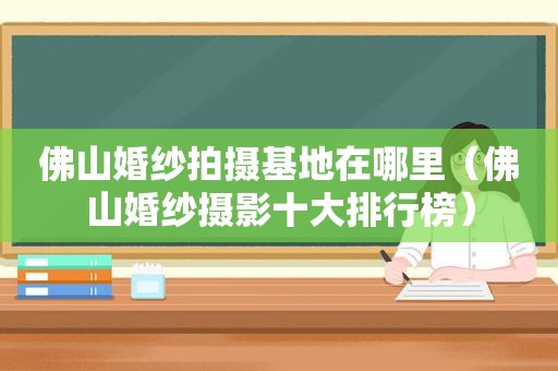 佛山婚纱拍摄基地在哪里（佛山婚纱摄影十大排行榜）