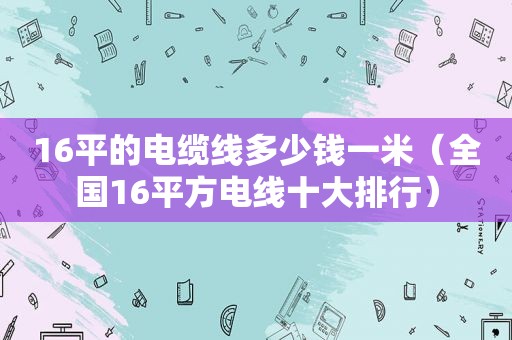 16平的电缆线多少钱一米（全国16平方电线十大排行）