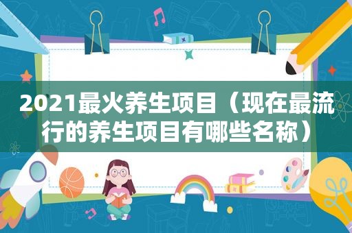 2021最火养生项目（现在最流行的养生项目有哪些名称）