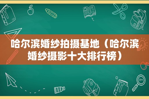 哈尔滨婚纱拍摄基地（哈尔滨婚纱摄影十大排行榜）