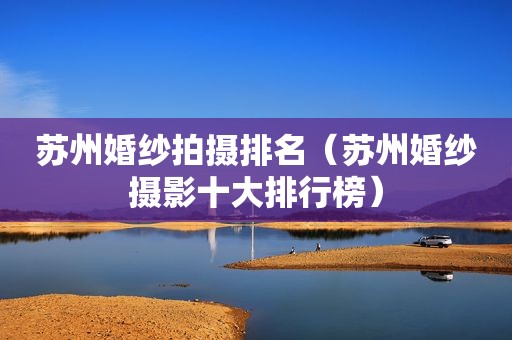 苏州婚纱拍摄排名（苏州婚纱摄影十大排行榜）