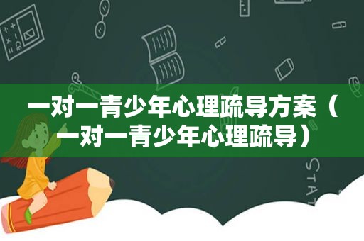 一对一青少年心理疏导方案（一对一青少年心理疏导）