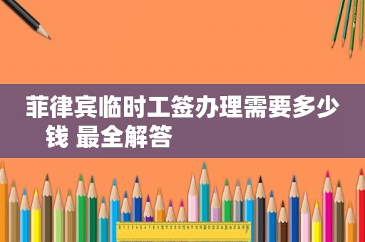 菲律宾临时工签办理需要多少钱 最全解答                       