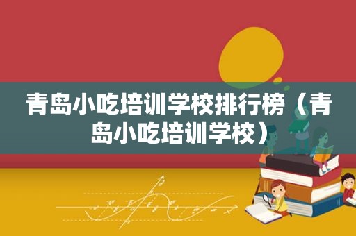 青岛小吃培训学校排行榜（青岛小吃培训学校）