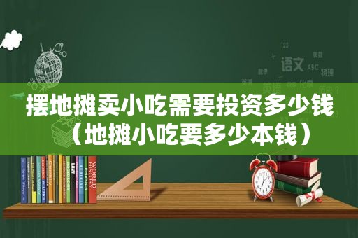 摆地摊卖小吃需要投资多少钱（地摊小吃要多少本钱）