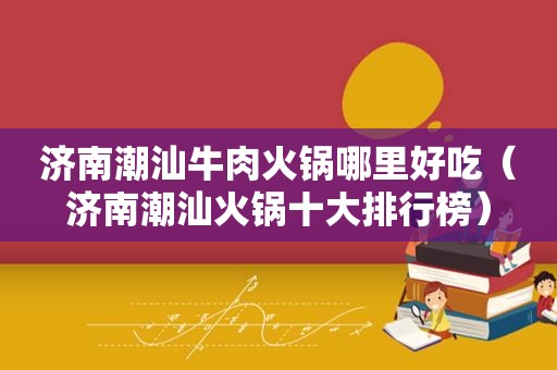 济南潮汕牛肉火锅哪里好吃（济南潮汕火锅十大排行榜）